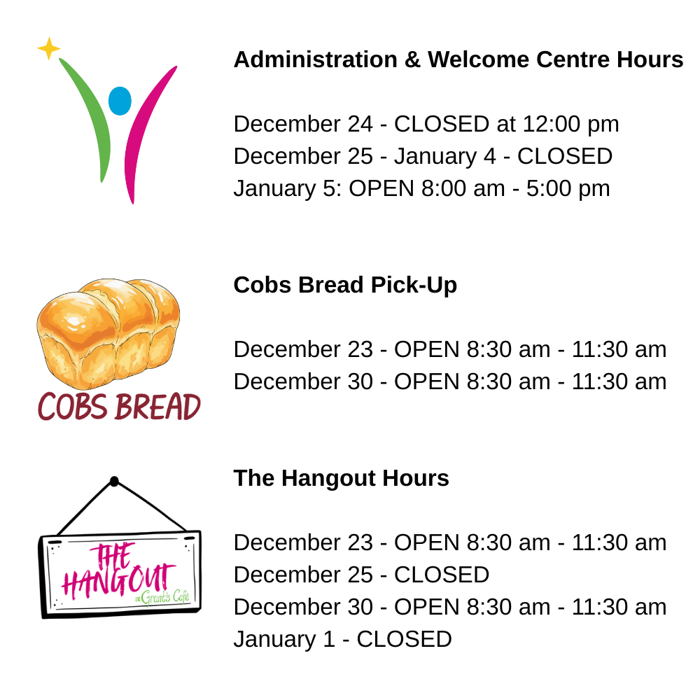 Administration & Welcome Centre Hours
December 24 - CLOSED at 12:00 pm
December 25 - January 4 - CLOSED
January 5: OPEN 8:00 am - 5:00 pm
Cobs Bread Pick-Up
December 23 - OPEN 8:30 am - 11:30 am
December 30 - OPEN 8:30 am - 11:30 am
The Hangout Hours
December 23 - OPEN 8:30 am - 11:30 am
December 25 - CLOSED
December 30 - OPEN 8:30 am - 11:30 am
January 1 - CLOSED