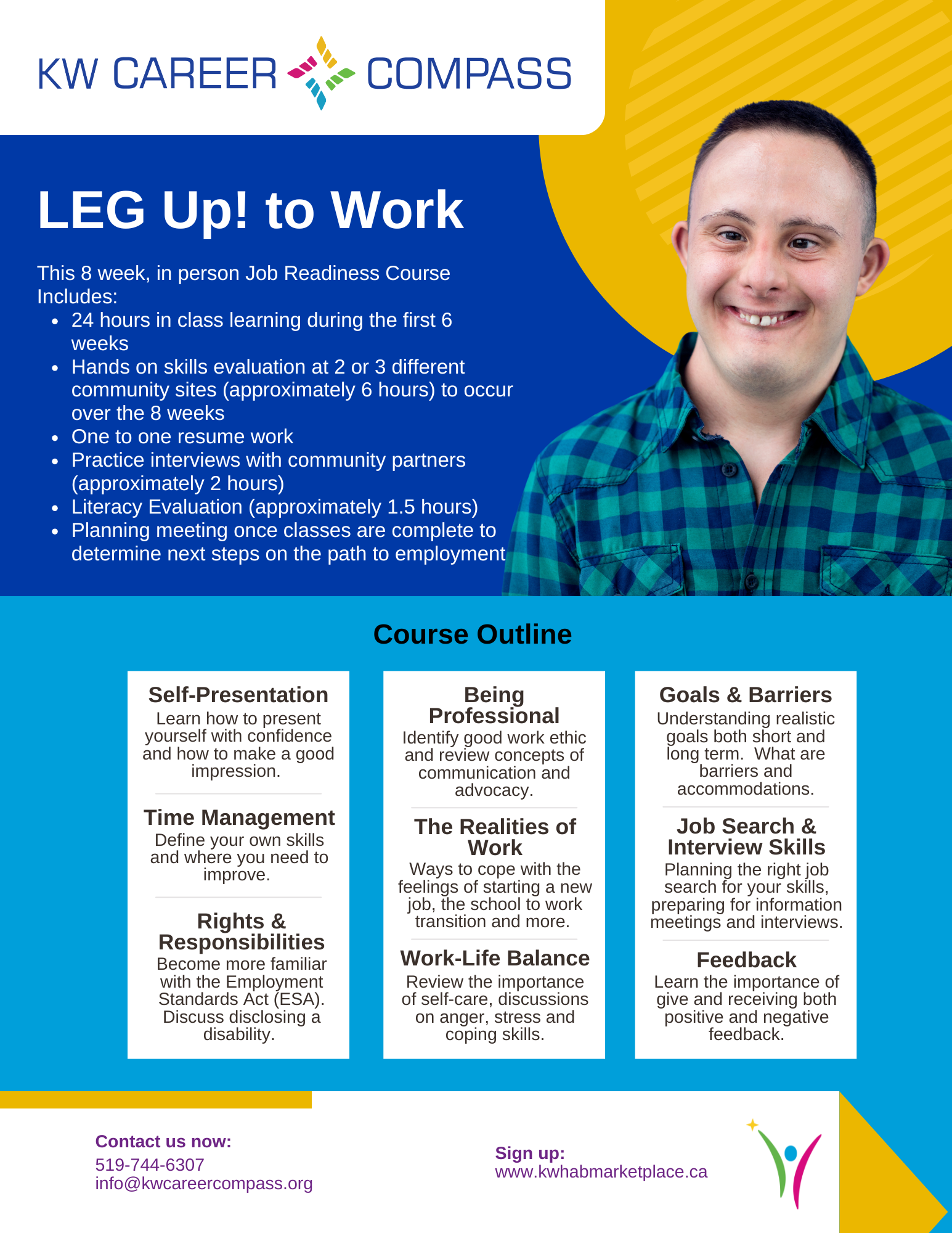 This is a large graphic outlining details for the KW Career Compass LEG UP! to Work Course. This 8 week, in person Job Readiness Course Includes: 24 hours in class learning during the first 6 weeks, hands on skills evaluation at 2 or 3 different retail sites (approximately 6 hours) to occur over the 8 weeks. It also includes one to one resume work, practice interviews with community partners (approximately 2 hours), literacy evaluation (approximately 1.5 hours) and a planning meeting once classes are complete to determine next steps on the path to employment. The course Outline will focus on self-presentation (learning how to present yourself with confidence and how to make a good impression), time management (how to define your own skills and where you need to improve), and rights and responsibilities (becoming more familiar with the Employment Standards Act (ESA)and how to discuss disclosing a disability). This course also covers being professional (how to Identify good work ethic and review concepts of communication and advocacy), the realities of work (learn ways to cope with the feelings of starting a new job, the school to work transition and more) work-life balance (review the importance of self-care, and have discussions on anger, stress and coping skills), goals and barriers (understanding realistic goals both short and long term as well as learning about what barriers and accommodations are). This course also covers job search and interview skills (planning the right job search for your skills, preparing for information meetings and interviews) and feedback (learn the importance of give and receiving both positive and negative feedback). The cost for the course is $300 (Passport Funding Eligible). Contact us now over phone at 519-744-6307 or over email at info@kwcareercompass.org or sign up directly on www.shop.kwhab.ca.