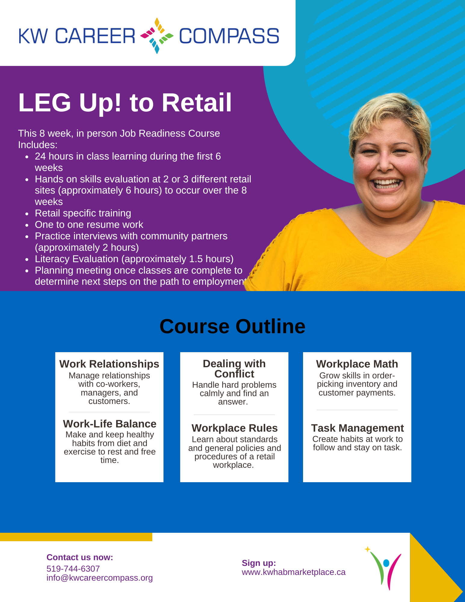 This is a large graphic outlining details for the KW Career Compass LEG UP! to Retail Course. This 8 week, in person Job Readiness Course Includes: 24 hours in class learning during the first 6 weeks, hands on skills evaluation at 2 or 3 different retail sites (approximately 6 hours) to occur over the 8 weeks. It also includes retail specific training, one to one resume work, practice interviews with community partners (approximately 2 hours), literacy evaluation (approximately 1.5 hours) and a planning meeting once classes are complete to determine next steps on the path to employment. The course Outline will focus on work relationships (how to manage relationships with co-workers, managers, and customers), work-life balance (how to make and keep healthy habits from diet and exercise to rest and free time), dealing with conflict (how to handle hard problems calmly and find an answer), work place rules (learning about standards and general policies and procedures of a retail workplace), workplace math (how to grow skills in order- picking inventory and customer payments), and task management (how to create habits at work to follow and stay on task). Cost is $300 (Passport Funding is eligible). Contact us now over phone at 519-744-6307 or over email at info@kwcareercompass.org or sign up directly on www.kwhabmarketplace.ca.