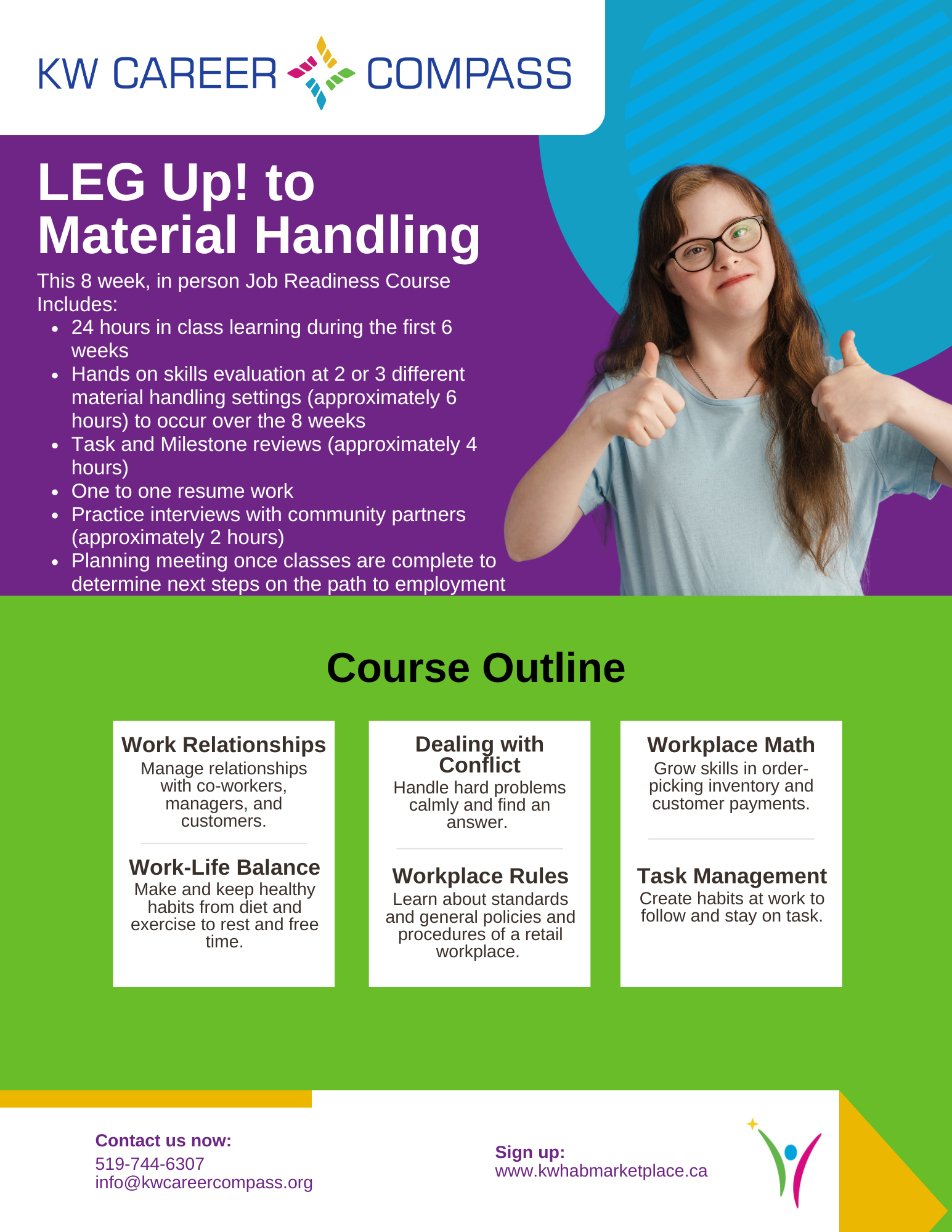 This is a large graphic outlining details for the KW Career Compass LEG UP! to Material Handling Course. This 8 week, in person Job Readiness Course Includes: 24 hours in class learning during the first 6 weeks, hands on skills evaluation at 2 or 3 different material handling settings (approximately 6 hours) to occur over the 8 weeks. It also includes task and milestone reviews (approximately 4 hours), one to one resume work, practice interviews with community partners (approximately 2 hours) and a planning meeting once classes are complete to determine next steps on the path to employment. The course Outline will focus on work relationships (how to manage relationships with co-workers, managers, and customers), work-life balance (how to make and keep healthy habits from diet and exercise to rest and free time), dealing with conflict (how to handle hard problems calmly and find an answer), work place rules (learning about standards and general policies and procedures of a retail workplace), workplace math (how to grow skills in order- picking inventory and customer payments), and task management (how to create habits at work to follow and stay on task). Cost is $300 (Passport Funding is eligible). Contact us now over phone at 519-744-6307 or over email at info@kwcareercompass.org or sign up directly on www.shop.kwhab.ca.
