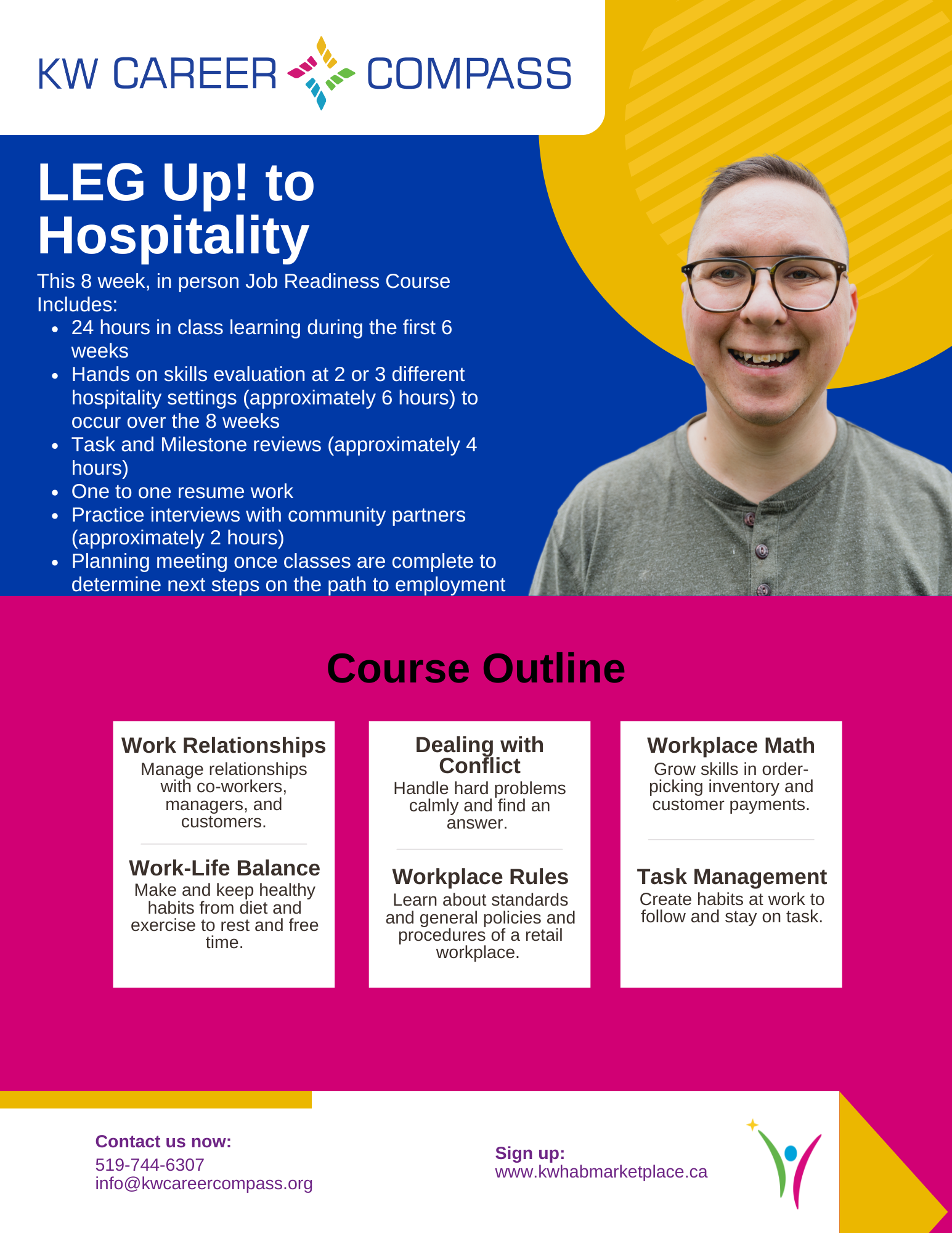 This is a large graphic outlining details for the KW Career Compass LEG UP! to Hospitality Course. This 8 week, in person Job Readiness Course Includes: 24 hours in class learning during the first 6 weeks, hands on skills evaluation at 2 or 3 different hospitality settings (approximately 6 hours) to occur over the 8 weeks. It also includes task and milestone reviews (approximately 4 hours), one to one resume work, practice interviews with community partners (approximately 2 hours), and a planning meeting once classes are complete to determine next steps on the path to employment. The course Outline will focus on work relationships (how to manage relationships with co-workers, managers, and customers), work-life balance (how to make and keep healthy habits from diet and exercise to rest and free time), dealing with conflict (how to handle hard problems calmly and find an answer), work place rules (learning about standards and general policies and procedures of a retail workplace), workplace math (how to grow skills in order- picking inventory and customer payments), and task management (how to create habits at work to follow and stay on task). Cost is $300 (Passport Funding is eligible). Contact us now over phone at 519-744-6307 or over email at info@kwcareercompass.org or sign up directly on www.shop.kwhab.ca.